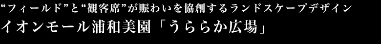 フィールド”と“観客席”が賑わいを協創するランドスケープデザイン イオンモール浦和美園「うららか広場」
